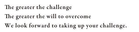 The greater the challenge The greater the will to overcome We look forward to taking up your challenge.